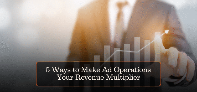 5 Ways to Make Ad Operations Your Revenue Multiplier