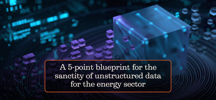 A 5-point blueprint for the sanctity of unstructured data for the energy sector
