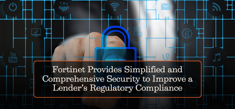 Fortinet Provides Simplified and Comprehensive Security to Improve a Lender’s Regulatory Compliance