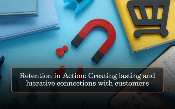 Retention in Action: Creating lasting and lucrative connections with customers