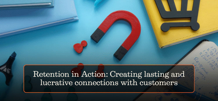 Retention in Action: Creating lasting and lucrative connections with customers